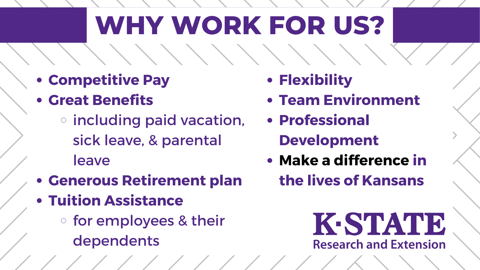 Why work for K-State Research and Extension? 1. competitive pay; 2. Great benefits (including paid vacation, sick leave, & parental leave); 3. Generous Retirement plan; 4. Tuition Assistance (for employees & dependents); 5. Flexibility; 6. Team Environment; 7. Professional Development; 8. Make a difference in the lives of Kansans.