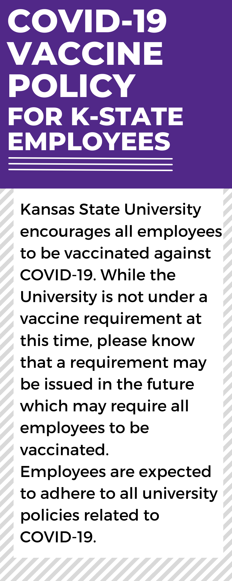 COVID-19 Vaccine Policy for K-State Employees: Kansas State University encourages all employees to be vaccinated against COVID-19.  While the University is not under a vaccine requirement at this time, please know that a requirement may be issued in the future which may require all employees to be vaccinated.  Employees are expected to adhere to all university policies related to COVID-19.